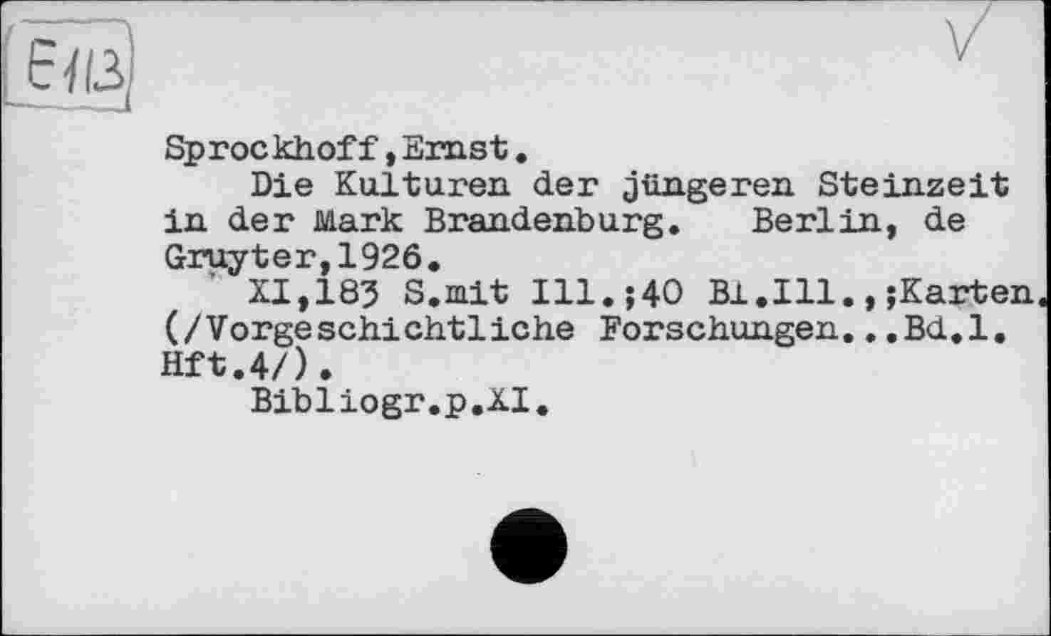 ﻿[6їіз|	v
Sprockhof f, Ernst.
Die Kulturen der jüngeren Steinzeit in der Mark Brandenburg. Berlin, de Gruyter,1926.
XI,183 S.mit Ill.;40 B1.I11.,;Karten (/Vorgeschichtliche Forschungen..,Bd.l. Hft.4/).
Bibliogr.p.XI.